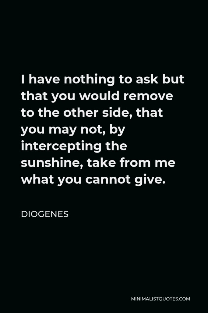 Diogenes Quote - I have nothing to ask but that you would remove to the other side, that you may not, by intercepting the sunshine, take from me what you cannot give.