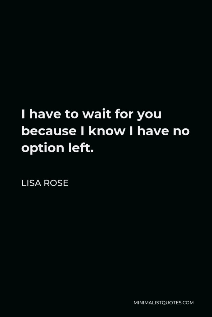Lisa Rose Quote - I have to wait for you because I know I have no option left.