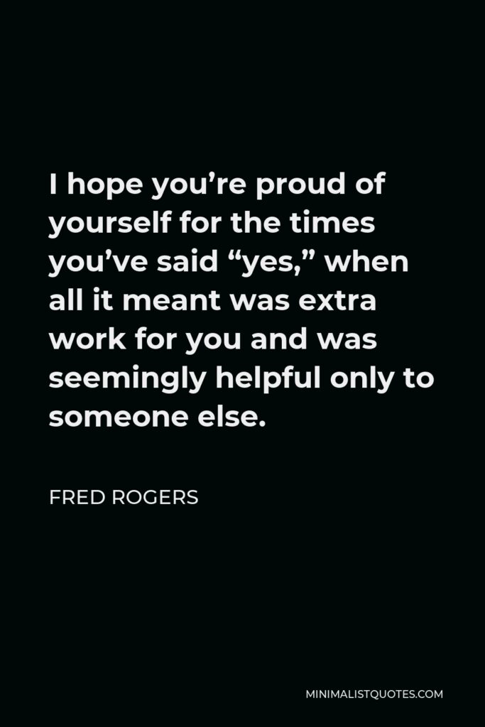 Fred Rogers Quote - I hope you’re proud of yourself for the times you’ve said “yes,” when all it meant was extra work for you and was seemingly helpful only to someone else.