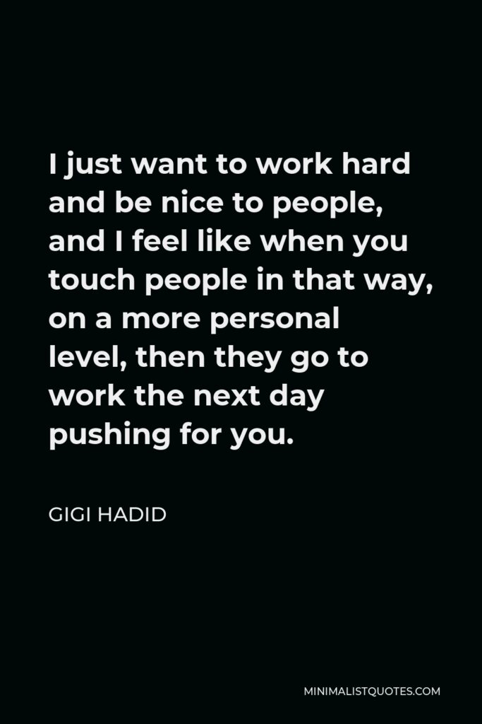 Gigi Hadid Quote - I just want to work hard and be nice to people, and I feel like when you touch people in that way, on a more personal level, then they go to work the next day pushing for you.