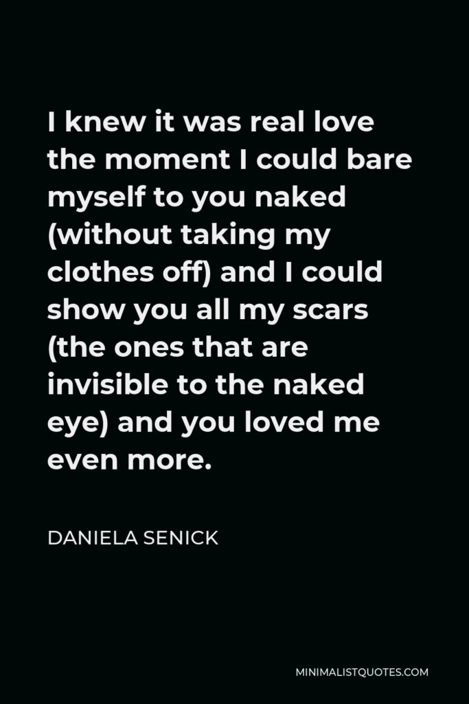 Daniela Senick Quote - I knew it was real love the moment I could bare myself to you naked (without taking my clothes off) and I could show you all my scars (the ones that are invisible to the naked eye) and you loved me even more.