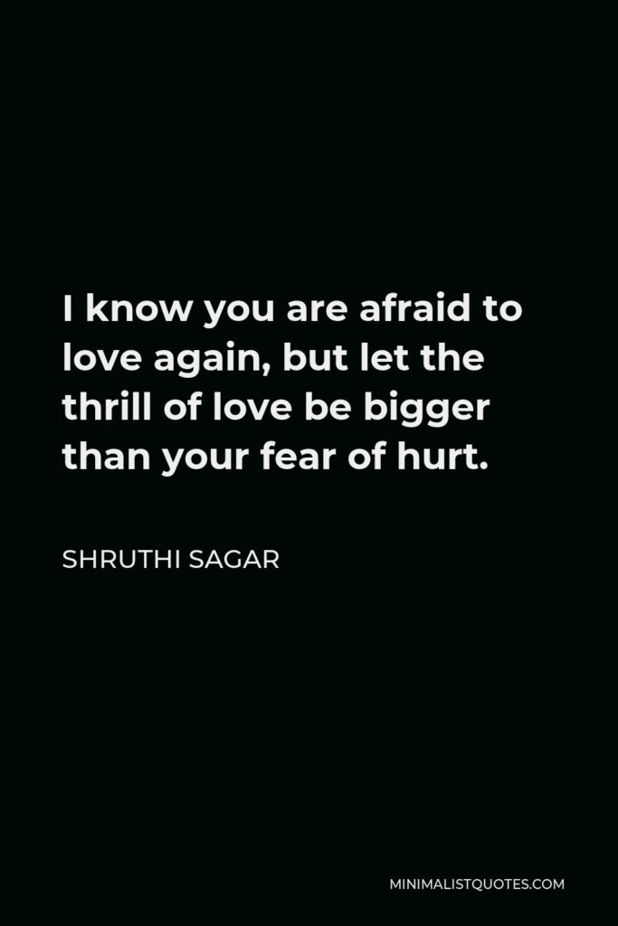 Shruthi Sagar Quote - I know you are afraid to love again, but let the thrill of love be bigger than your fear of hurt.