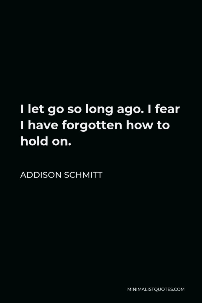Addison Schmitt Quote - I let go so long ago. I fear I have forgotten how to hold on.