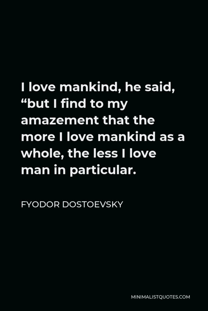Fyodor Dostoevsky Quote - I love mankind, he said, “but I find to my amazement that the more I love mankind as a whole, the less I love man in particular.