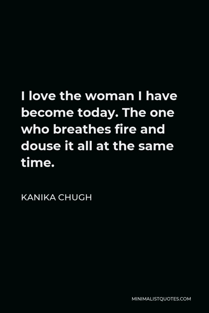 Kanika Chugh Quote - I love the woman I have become today. The one who breathes fire and douse it all at the same time.