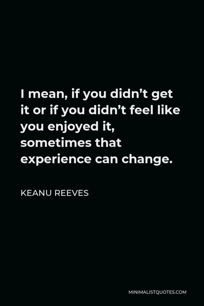 Keanu Reeves Quote - I mean, if you didn’t get it or if you didn’t feel like you enjoyed it, sometimes that experience can change.