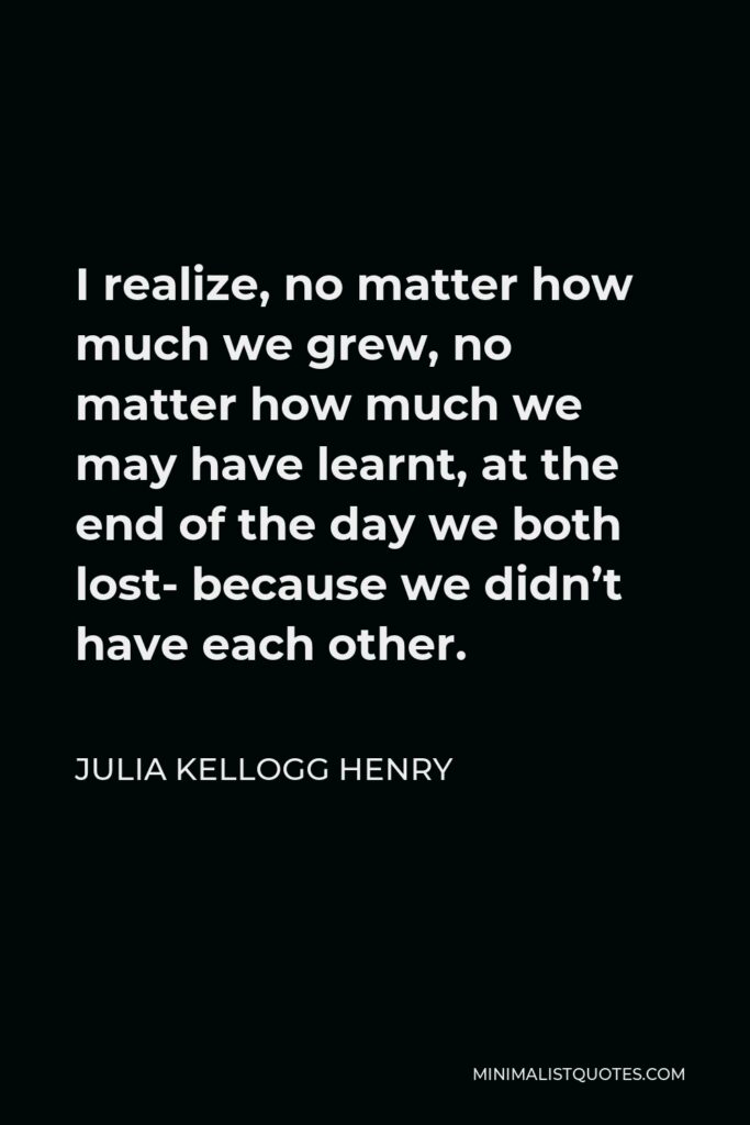 Julia Kellogg Henry Quote - I realize, no matter how much we grew, no matter how much we may have learnt, at the end of the day we both lost- because we didn’t have each other.