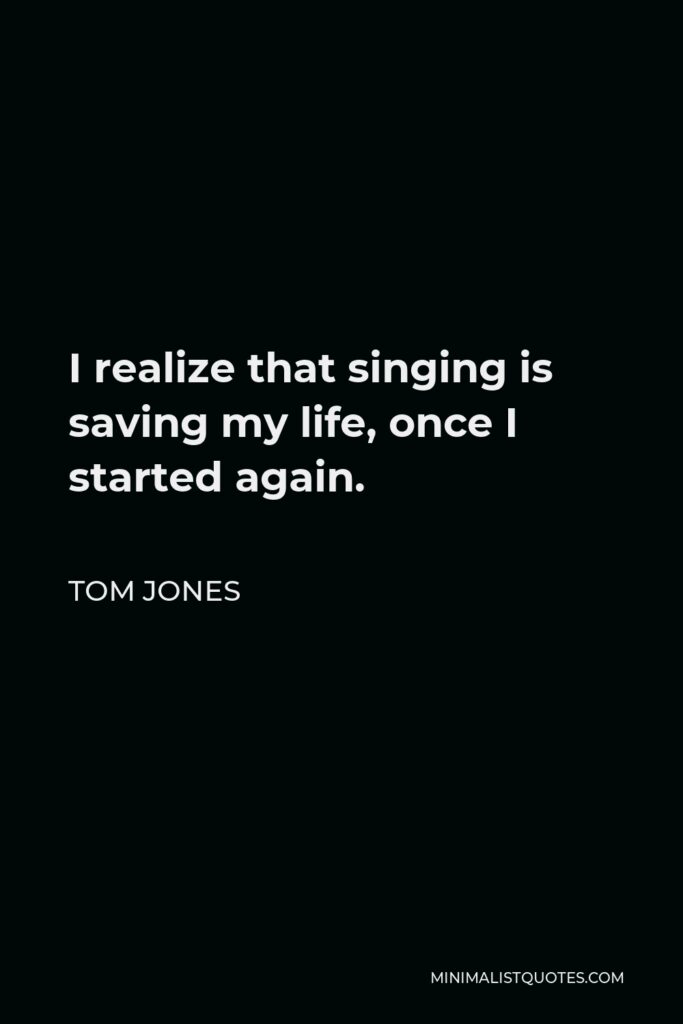 Tom Jones Quote - I realize that singing is saving my life, once I started again.