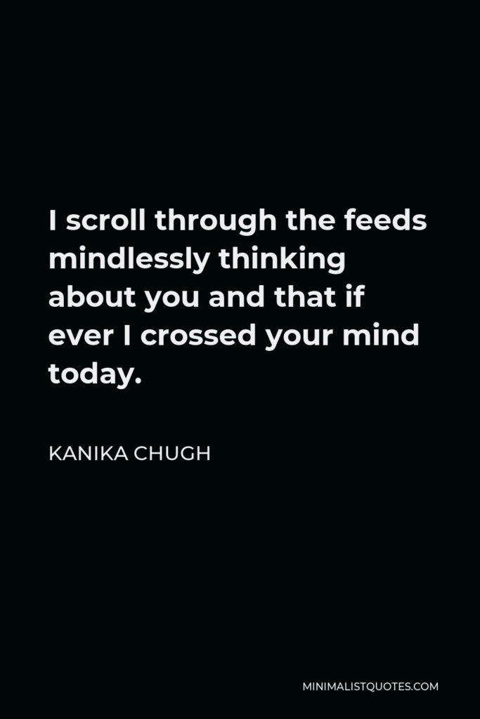 Kanika Chugh Quote - I scroll through the feeds mindlessly thinking about you and that if ever I crossed your mind today.