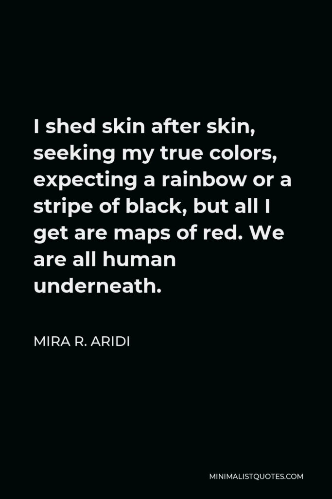 Mira R. Aridi Quote - I shed skin after skin, seeking my true colors, expecting a rainbow or a stripe of black, but all I get are maps of red. We are all human underneath.