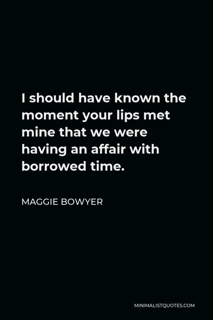 Maggie Bowyer Quote - I should have known the moment your lips met mine that we were having an affair with borrowed time.