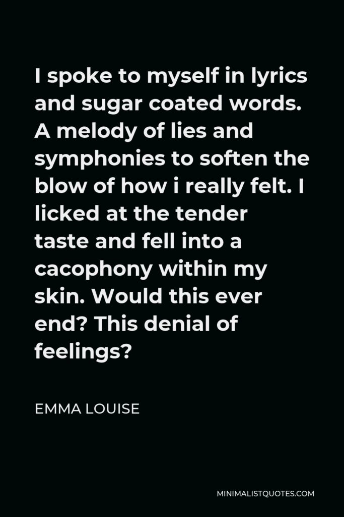 Emma Louise Quote - I spoke to myself in lyrics and sugar coated words. A melody of lies and symphonies to soften the blow of how i really felt. I licked at the tender taste and fell into a cacophony within my skin. Would this ever end? This denial of feelings?