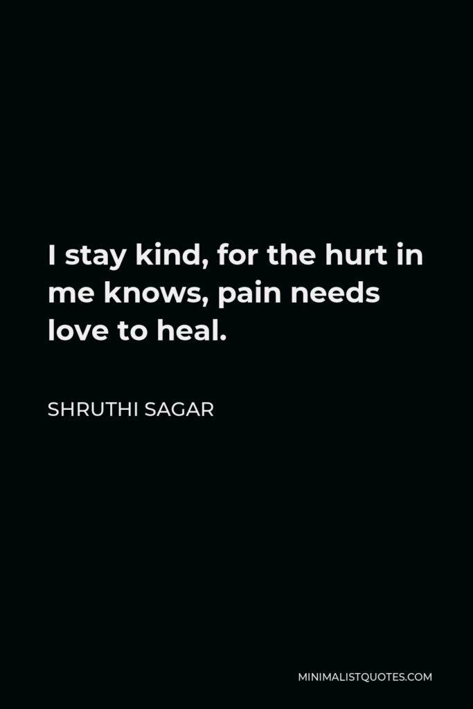 Shruthi Sagar Quote - I stay kind, for the hurt in me knows, pain needs love to heal.