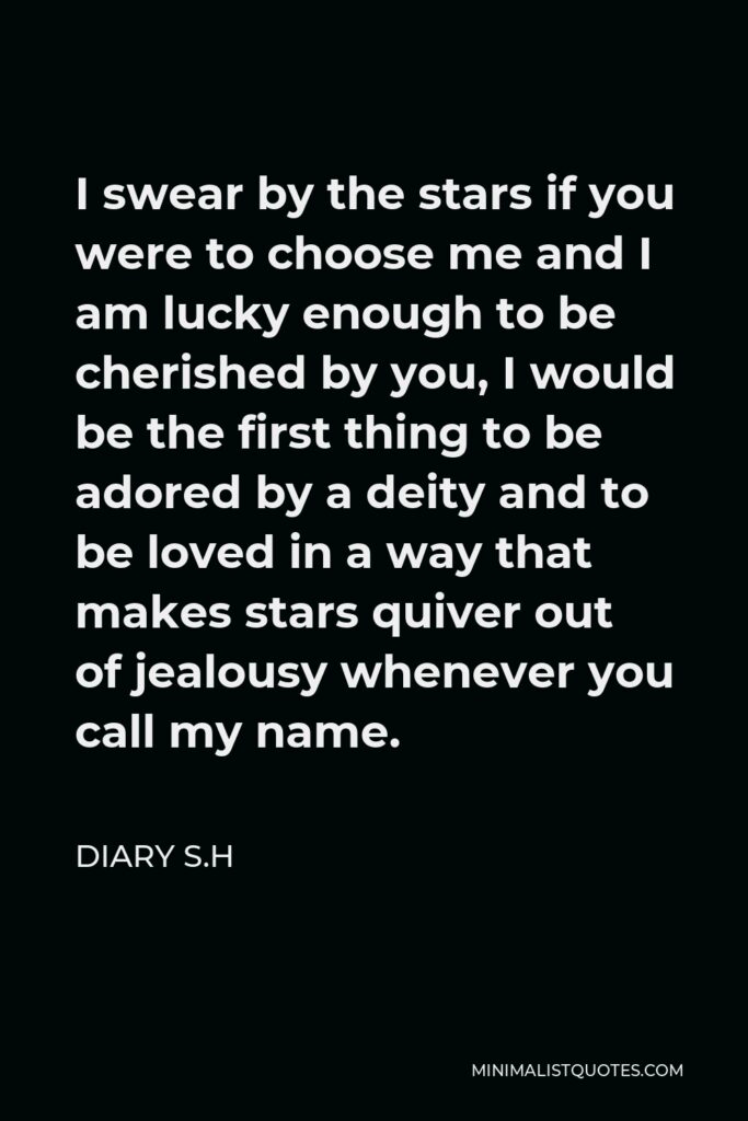 Diary S.H Quote - I swear by the stars if you were to choose me and I am lucky enough to be cherished by you, I would be the first thing to be adored by a deity and to be loved in a way that makes stars quiver out of jealousy whenever you call my name.