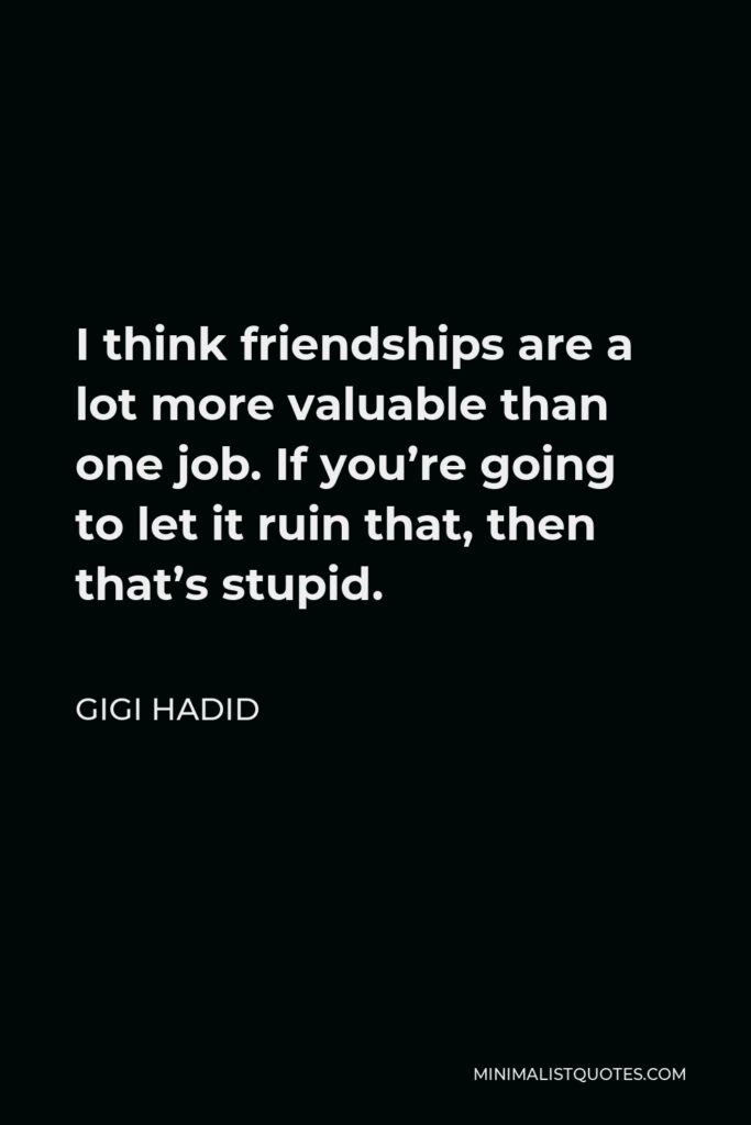 Gigi Hadid Quote - I think friendships are a lot more valuable than one job. If you’re going to let it ruin that, then that’s stupid.