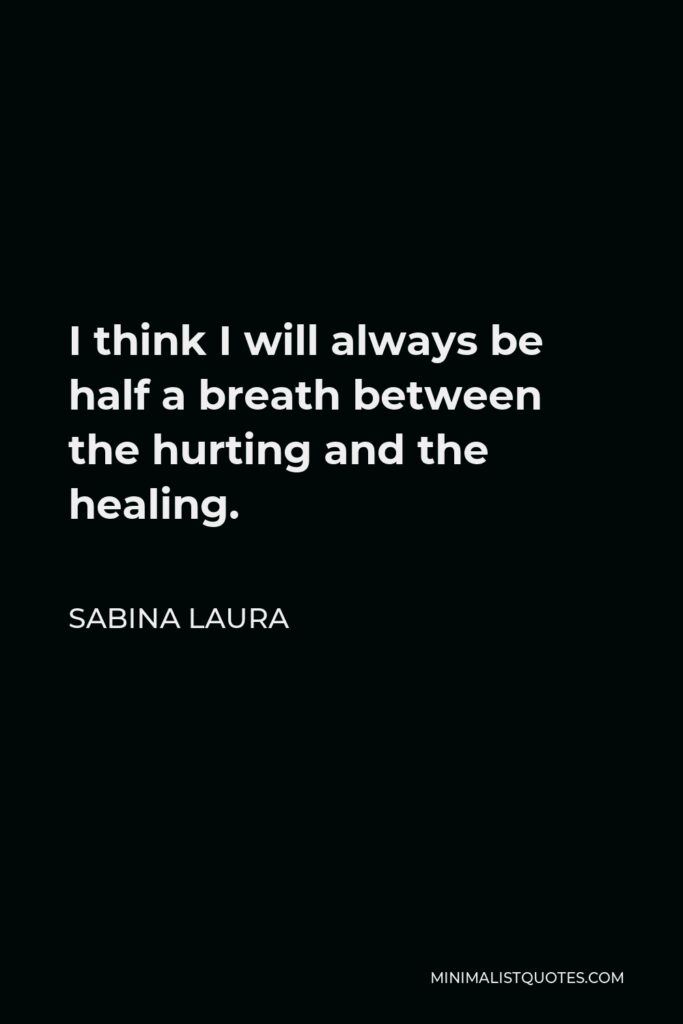 Sabina Laura Quote - I think I will always be half a breath between the hurting and the healing.