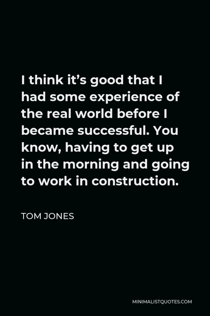Tom Jones Quote - I think it’s good that I had some experience of the real world before I became successful. You know, having to get up in the morning and going to work in construction.
