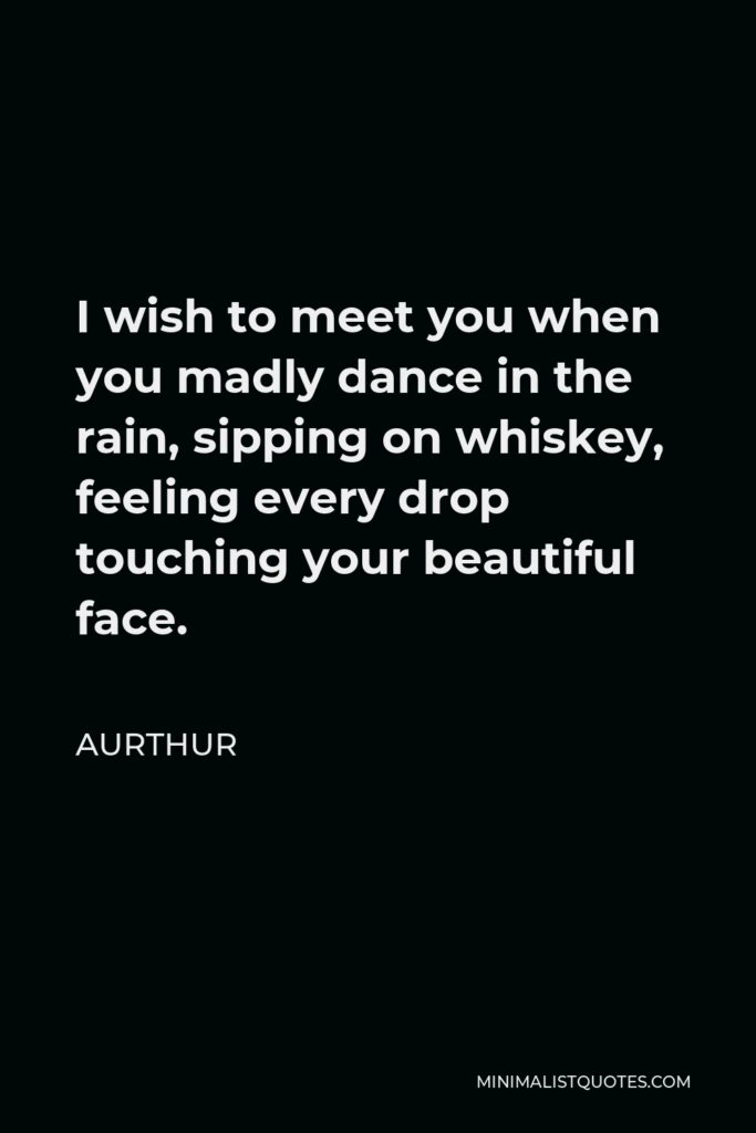 Aurthur Quote - I wish to meet you when you madly dance in the rain, sipping on whiskey, feeling every drop touching your beautiful face.
