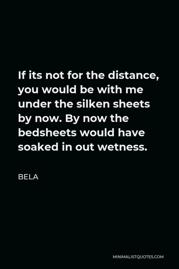 Bela Quote - If its not for the distance, you would be with me under the silken sheets by now. By now the bedsheets would have soaked in out wetness.