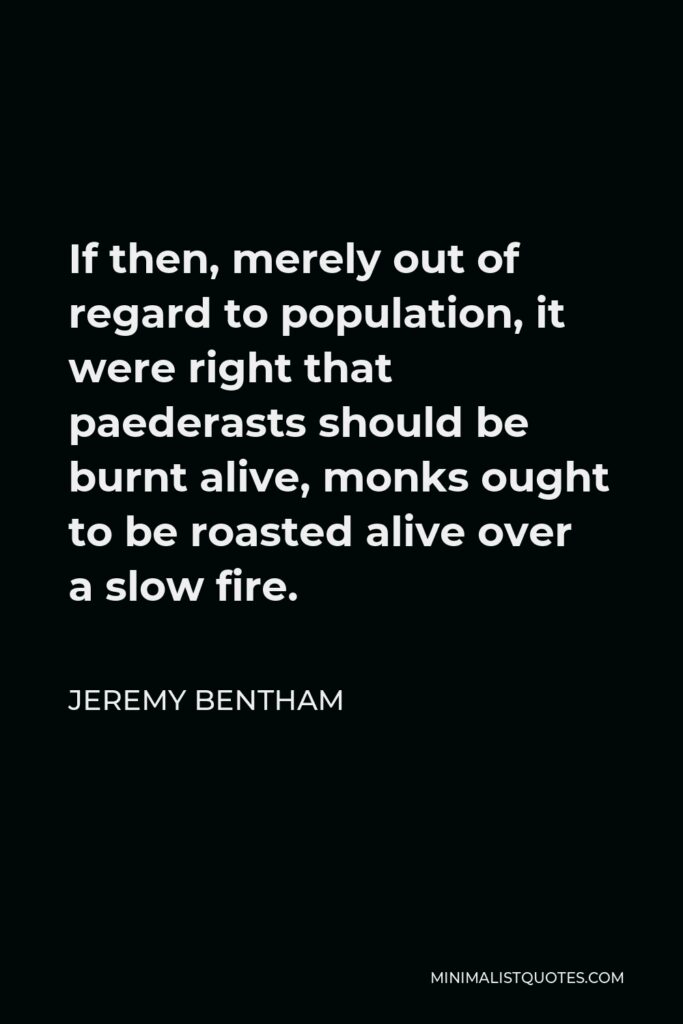 Jeremy Bentham Quote - If then, merely out of regard to population, it were right that paederasts should be burnt alive, monks ought to be roasted alive over a slow fire.