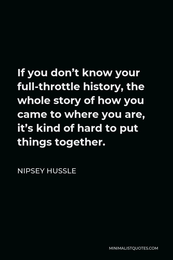 Nipsey Hussle Quote - If you don’t know your full-throttle history, the whole story of how you came to where you are, it’s kind of hard to put things together.