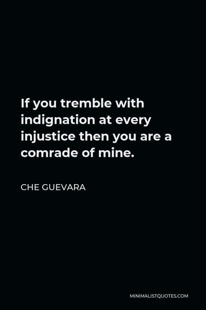 Che Guevara Quote - If you tremble with indignation at every injustice then you are a comrade of mine.