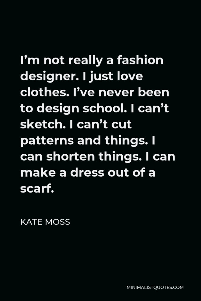 Kate Moss Quote - I’m not really a fashion designer. I just love clothes. I’ve never been to design school. I can’t sketch. I can’t cut patterns and things. I can shorten things. I can make a dress out of a scarf.