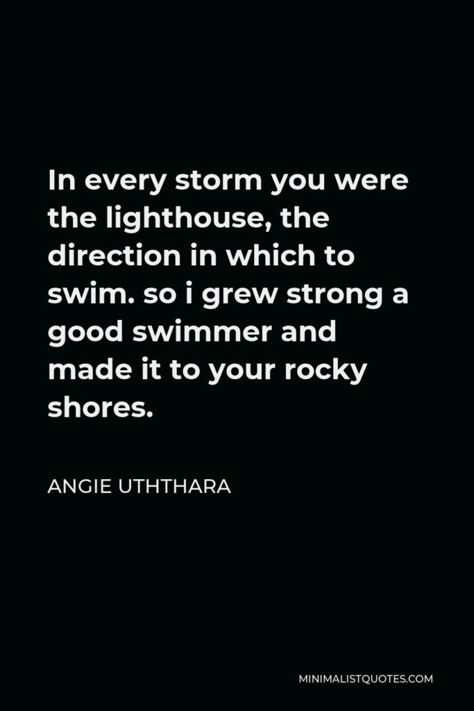 Angie Uththara Quote - In every storm you were the lighthouse, the direction in which to swim. so i grew strong a good swimmer and made it to your rocky shores.