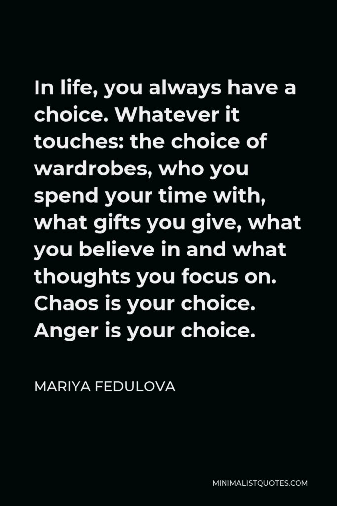 Mariya Fedulova Quote - In life, you always have a choice. Whatever it touches: the choice of wardrobes, who you spend your time with, what gifts you give, what you believe in and what thoughts you focus on. Chaos is your choice. Anger is your choice.