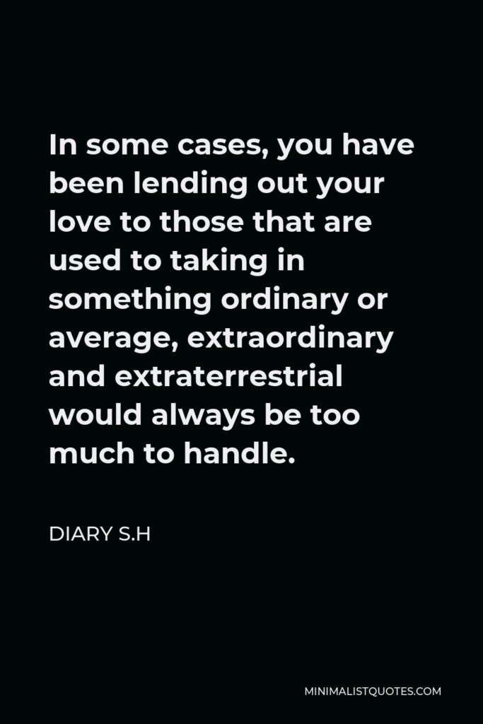 Diary S.H Quote - In some cases, you have been lending out your love to those that are used to taking in something ordinary or average, extraordinary and extraterrestrial would always be too much to handle.