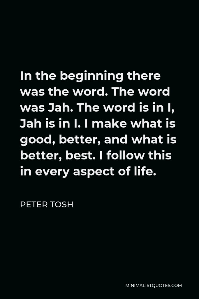Peter Tosh Quote - In the beginning there was the word. The word was Jah. The word is in I, Jah is in I. I make what is good, better, and what is better, best. I follow this in every aspect of life.