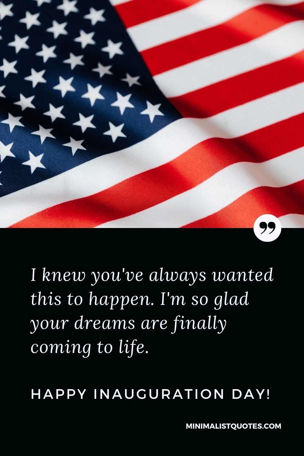 Inauguration Day Quote, Wish & Message With Image: I knew you've always wanted this to happen. I'm so glad your dreams are finally coming to life. Happy Inauguration Day!