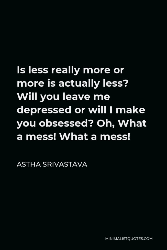 Astha Srivastava Quote - Is less really more or more is actually less? Will you leave me depressed or will I make you obsessed? Oh, What a mess! What a mess!