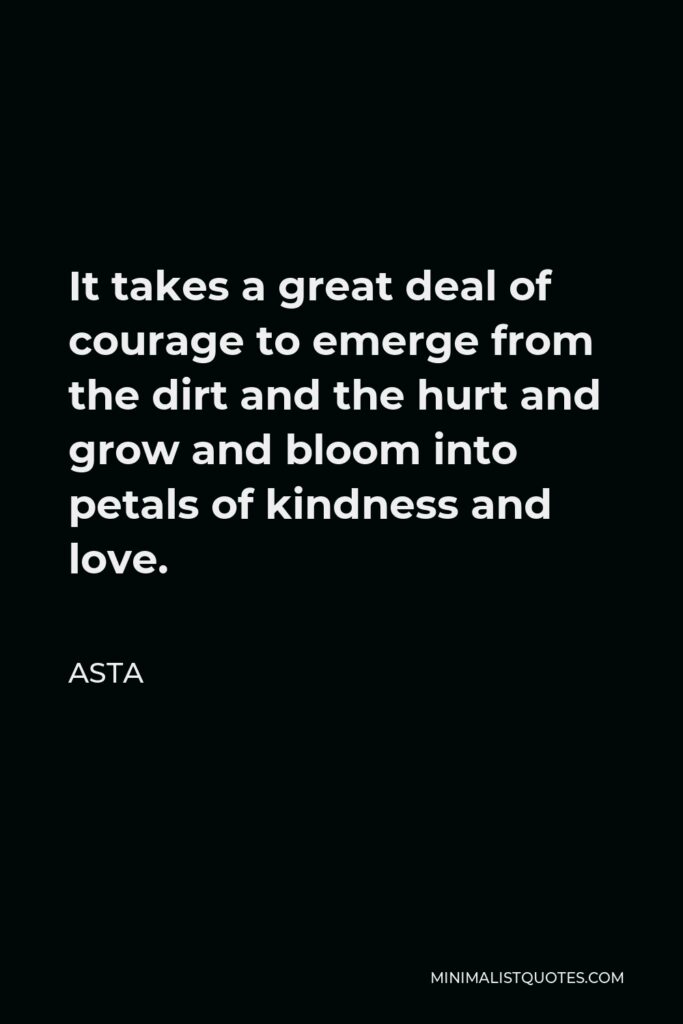 Asta Quote - It takes a great deal of courage to emerge from the dirt and the hurt and grow and bloom into petals of kindness and love.