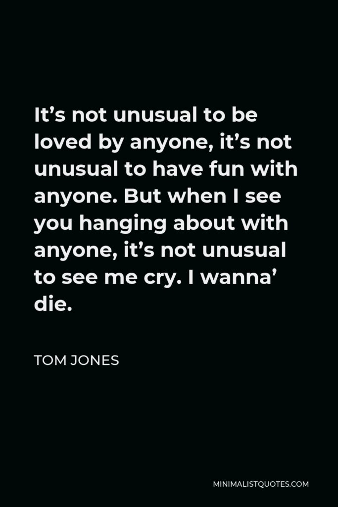 Tom Jones Quote - It’s not unusual to be loved by anyone, it’s not unusual to have fun with anyone. But when I see you hanging about with anyone, it’s not unusual to see me cry. I wanna’ die.