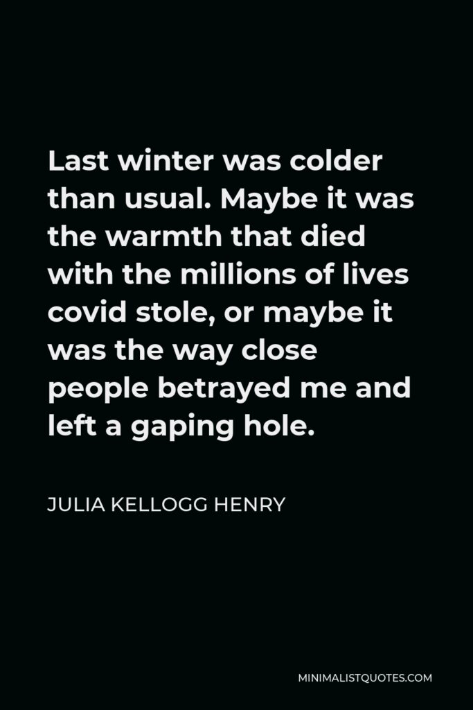 Julia Kellogg Henry Quote - Last winter was colder than usual. Maybe it was the warmth that died with the millions of lives covid stole, or maybe it was the way close people betrayed me and left a gaping hole.