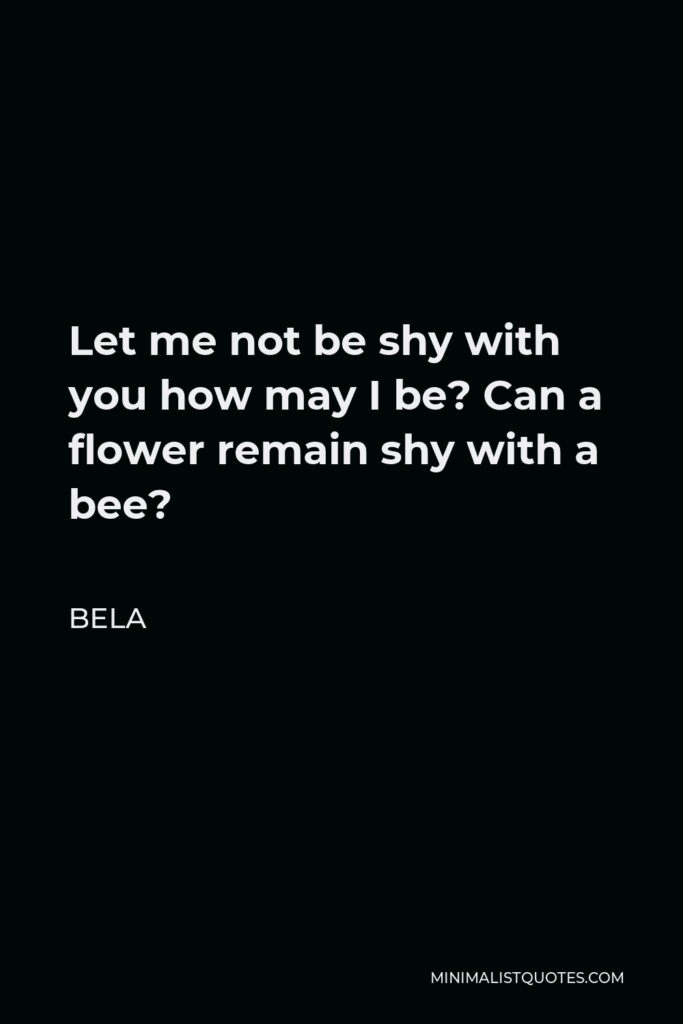 Bela Quote - Let me not be shy with you how may I be? Can a flower remain shy with a bee?