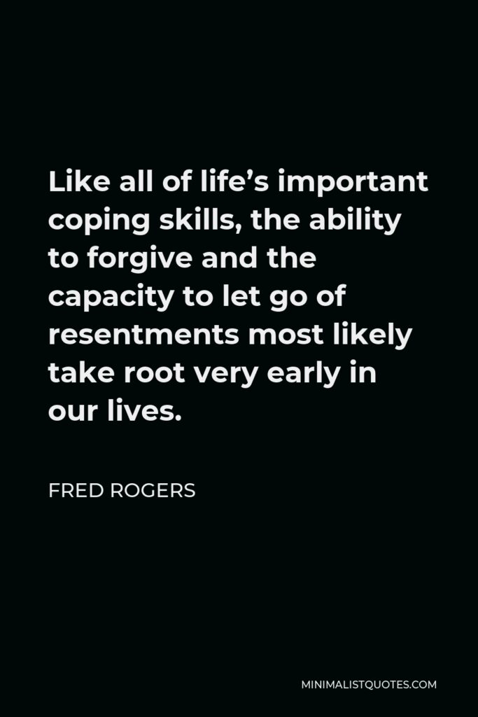 Fred Rogers Quote - Like all of life’s important coping skills, the ability to forgive and the capacity to let go of resentments most likely take root very early in our lives.