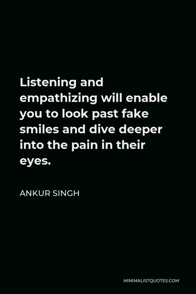 Ankur Singh Quote - Listening and empathizing will enable you to look past fake smiles and dive deeper into the pain in their eyes.