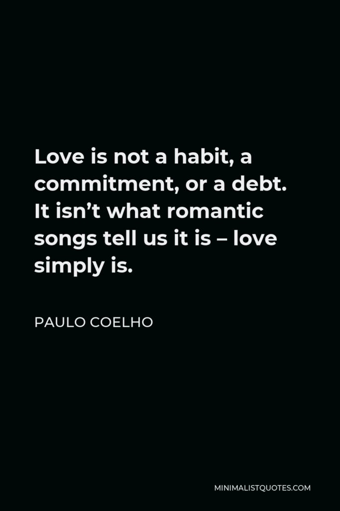 Paulo Coelho Quote - Love is not a habit, a commitment, or a debt. It isn’t what romantic songs tell us it is – love simply is.