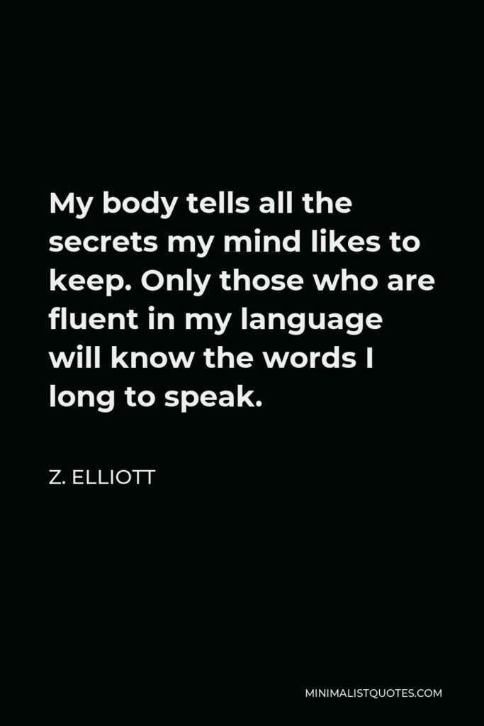 Z. Elliott Quote - My body tells all the secrets my mind likes to keep. Only those who are fluent in my language will know the words I long to speak.