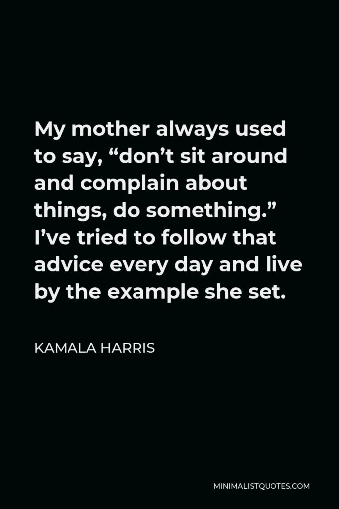Kamala Harris Quote - My mother always used to say, “don’t sit around and complain about things, do something.” I’ve tried to follow that advice every day and live by the example she set.