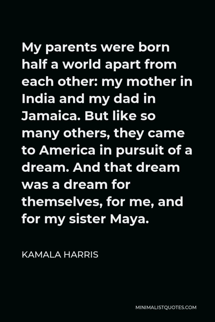Kamala Harris Quote - My parents were born half a world apart from each other: my mother in India and my dad in Jamaica. But like so many others, they came to America in pursuit of a dream. And that dream was a dream for themselves, for me, and for my sister Maya.