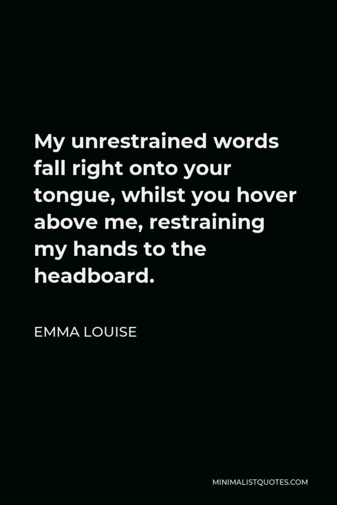 Emma Louise Quote - My unrestrained words fall right onto your tongue, whilst you hover above me, restraining my hands to the headboard.