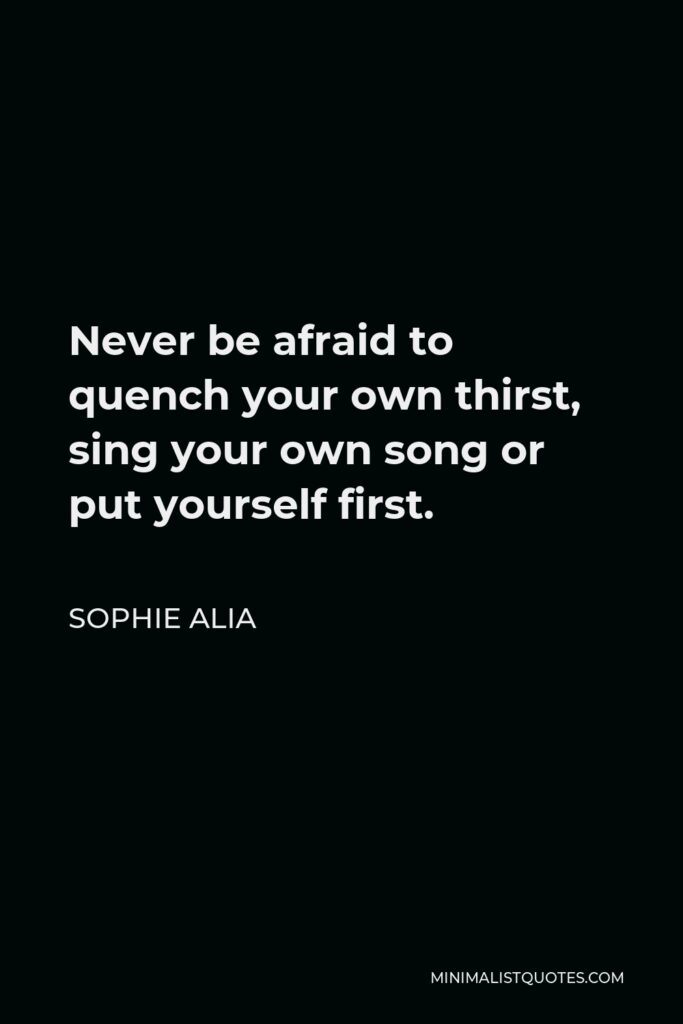 Sophie Alia Quote - Never be afraid to quench your own thirst, sing your own song or put yourself first.