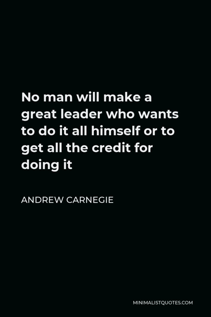 Andrew Carnegie Quote - No man will make a great leader who wants to do it all himself or to get all the credit for doing it