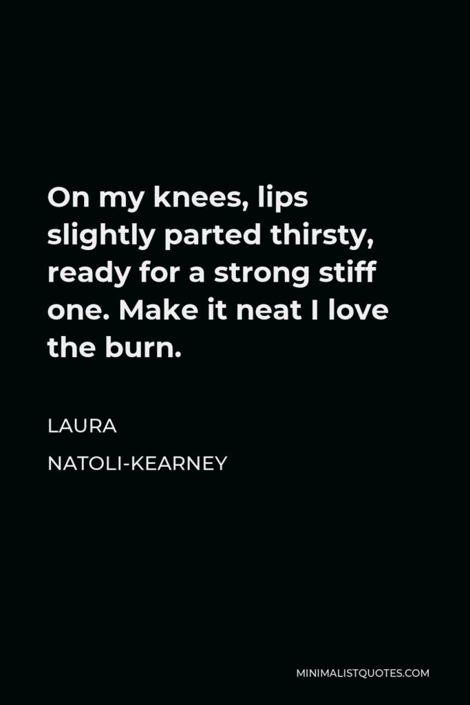 Laura Natoli-Kearney Quote - On my knees, lips slightly parted thirsty, ready for a strong stiff one. Make it neat I love the burn.