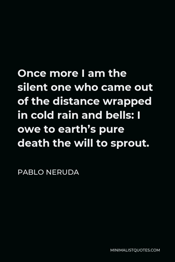 Pablo Neruda Quote - Once more I am the silent one who came out of the distance wrapped in cold rain and bells: I owe to earth’s pure death the will to sprout.