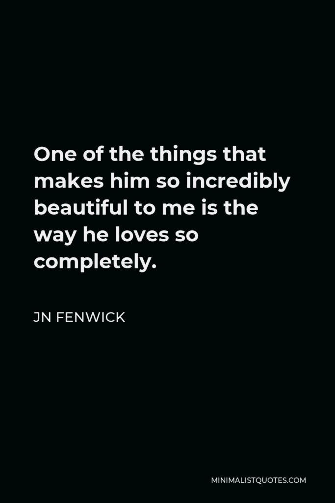 JN Fenwick Quote - One of the things that makes him so incredibly beautiful to me is the way he loves so completely.