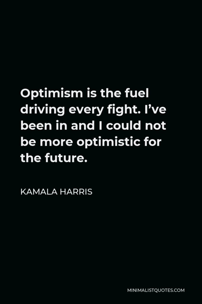 Kamala Harris Quote - Optimism is the fuel driving every fight. I’ve been in and I could not be more optimistic for the future. 